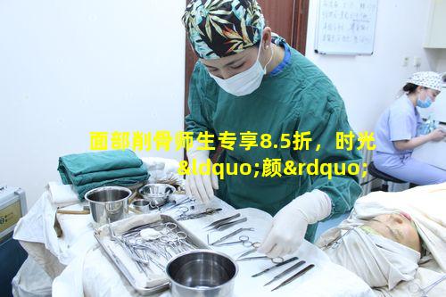 面部削骨师生专享8.5折，时光“颜”究升值季靠谱吗 🐝